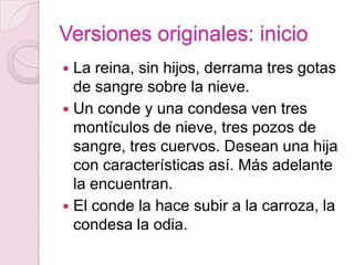Versiones originales: inicio
 La reina, sin hijos, derrama tres gotas
  de sangre sobre la nieve.
 Un conde y una condesa ven tres
  montículos de nieve, tres pozos de
  sangre, tres cuervos. Desean una hija
  con características así. Más adelante
  la encuentran.
 El conde la hace subir a la carroza, la
  condesa la odia.
 