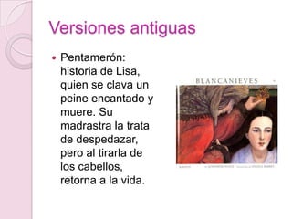 Versiones antiguas
   Pentamerón:
    historia de Lisa,
    quien se clava un
    peine encantado y
    muere. Su
    madrastra la trata
    de despedazar,
    pero al tirarla de
    los cabellos,
    retorna a la vida.
 