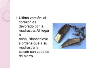    Última versión: el
    corazón es
    devorado por la
    madrastra. Al llegar
    a
    reina, Blancanieve
    s ordena que a su
    madrastra la
    calcen con zapatos
    de hierro.
 