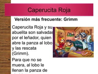 Caperucita Roja
   Versión más frecuente: Grimm
• Caperucita Roja y su
  abuelita son salvadas
  por el leñador, quien
  abre la panza al lobo
  y las rescata
  (Grimm).
• Para que no se
  muera, al lobo le
  llenan la panza de
 