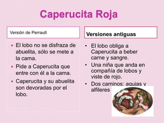 Caperucita Roja
Versión de Perrault             Versiones antiguas
   El lobo no se disfraza de   • El lobo obliga a
    abuelita, sólo se mete a      Caperucita a beber
    la cama.                      carne y sangre.
   Pide a Caperucita que       • Una niña que anda en
    entre con él a la cama.       compañía de lobos y
                                  viste de rojo.
   Caperucita y su abuelita    • Dos caminos: agujas y
    son devoradas por el          alfileres
    lobo.
 