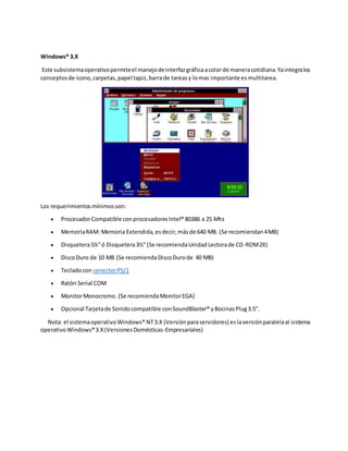Windows® 3.X
Este subsistemaoperativopermiteel manejodeinterfazgráficaacolorde maneracotidiana.Yaintegralos
conceptosde icono,carpetas,papel tapiz,barrade tareasy lomas importante esmultitarea.
Los requerimientosmínimosson:
 ProcesadorCompatible conprocesadoresIntel® 80386 a 25 Mhz
 MemoriaRAM: Memoria Extendida,esdecir,másde 640 MB. (Se recomiendan4MB)
 Disquetera5¼"ó Disquetera3½"(Se recomiendaUnidadLectorade CD-ROM2X)
 DiscoDuro de 10 MB (Se recomiendaDiscoDurode 40 MB)
 Tecladocon conectorPS/1
 Ratón Serial COM
 MonitorMonocromo. (Se recomiendaMonitorEGA)
 Opcional Tarjetade Sonidocompatible conSoundBlaster® yBocinasPlug3.5".
Nota: el sistemaoperativoWindows® NT3.X (Versiónparaservidores) eslaversiónparalelaal sistema
operativoWindows®3.X(VersionesDomésticas-Empresariales)
 