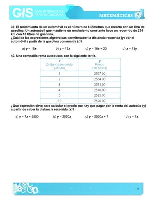 16
39. El rendimiento de un automóvil es el número de kilómetros que recorre con un litro de
gasolina. Un automóvil que mantiene un rendimiento constante hace un recorrido de 234
km con 18 litros de gasolina.
¿Cuál de las expresiones algebraicas permite saber la distancia recorrida (y) por el
automóvil a partir de la gasolina consumida (x)?
a) y = 18x b) y = 13x c) y = 18x + 23 d) x = 13y
40. Una compañía renta autobuses con la siguiente tarifa.
¿Qué expresión sirve para calcular el precio que hay que pagar por la renta del autobús (y)
a partir de saber la distancia recorrida (x)?
a) y = 7x + 2550 b) y = 2550x c) y = 2550x + 7 d) y = 7x
 