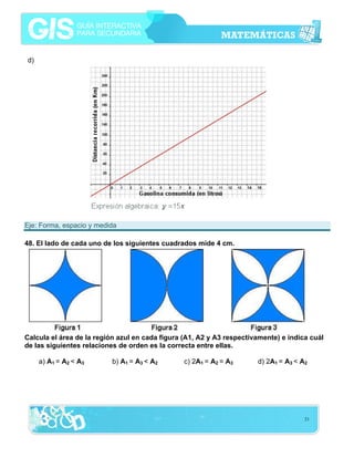 21
d)
Eje: Forma, espacio y medida
48. El lado de cada uno de los siguientes cuadrados mide 4 cm.
Calcula el área de la región azul en cada figura (A1, A2 y A3 respectivamente) e indica cuál
de las siguientes relaciones de orden es la correcta entre ellas.
a) A1 = A2 < A3 b) A1 = A3 < A2 c) 2A1 = A2 = A3 d) 2A1 = A3 < A2
 