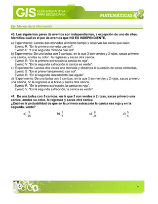 15
Eje: Manejo de la información
40. Los siguientes pares de eventos son independientes, a excepción de uno de ellos.
Identifica cuál es el par de eventos que NO ES INDEPENDIENTE.
a) Experimento: Lanzas dos monedas al mismo tiempo y observas las caras que caen.
Evento R: "En la primera moneda cae sol".
Evento S: "En la segunda moneda cae sol".
b) Experimento: De una bolsa con 5 canicas, en la que 3 son verdes y 2 rojas, sacas primero
una canica, anotas su color, la regresas y sacas otra canica.
Evento R: "En la primera extracción la canica es roja".
Evento V: "En la segunda extracción la canica es verde".
c) Experimento: Lanzas dos veces una moneda y observas la sucesión de caras obtenidas.
Evento S: "En el primer lanzamiento cae sol".
Evento R: "En el segundo lanzamiento cae águila".
d) Experimento: De una bolsa con 5 canicas, en la que 3 son verdes y 2 rojas, sacas primero
una canica, no la regresas a la bolsa y sacas otra canica.
Evento R: "En la primera extracción, la canica es roja".
Evento V: "En la segunda extracción, la canica es verde".
41. De una bolsa con 5 canicas, en la que 3 son verdes y 2 rojas, sacas primero una
canica, anotas su color, la regresas y sacas otra canica.
¿Cuál es la probabilidad de que en la primera extracción la canica sea roja y en la
segunda, verde?
a)
25
5
b)
4
1
c)
25
6
d)
5
5
 