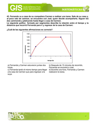 17
43. Fernanda va a casa de su compañera Carmen a realizar una tarea. Sale de su casa y,
al poco rato de caminar, se encuentra con Joel, quien decide acompañarla. Siguen los
dos caminando y platicando hasta llegar a casa de Carmen.
La siguiente gráfica formada por segmentos describe la relación entre el tiempo y la
distancia que recorrió Fernanda para ir y regresar de la casa de Carmen:
¿Cuál de las siguientes afirmaciones es correcta?
a) Fernanda y Carmen estuvieron juntas dos
horas.
b) Después de 15 minutos de recorrido,
Fernanda se encontró a Joel.
c) Fernanda tardó el mismo tiempo para llegar
a la casa de Carmen que para regresar a la
suya.
d) Durante una hora, Fernanda y Carmen
realizaron la tarea.
 