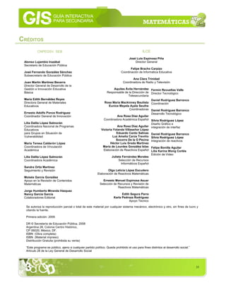 23
CRÉDITOS
Se autoriza la reproducción parcial o total de este material por cualquier sistema mecánico, electrónico y otro, sin fines de lucro y
citando la fuente.
Primera edición: 2009
DR © Secretaría de Educación Pública, 2008
Argentina 28, Colonia Centro Histórico,
CP 06020; México, DF.
ISBN (Obra completa)
ISBN (Material impreso)
Distribución Gratuita (prohibida su venta)
“Este programa es público, ajeno a cualquier partido político. Queda prohibido el uso para fines distintos al desarrollo social.”
Artículo 28 de la Ley General de Desarrollo Social
Aquiles Ávila Hernández
Responsable de la Dirección de
Telesecundaria
Rosa María Mackinney Bautista
Eunice Mayela Ayala Seuthe
Coordinadoras
Ana Rosa Díaz Aguilar
Coordinadora Académica Español
Ana Rosa Díaz Aguilar
Victoria Yolanda Villaseñor López
Eduardo Canto Salinas
Luz Amelia Carús Treviño
Socorro De la O Pecina
Héctor Luis Grada Martínez
María de Lourdes González Islas
Elaboración de Reactivos Español
Julieta Fernández Morales
Selección de Recursos
Informáticos Español
Olga Leticia López Escudero
Elaboración de Reactivos Matemáticas
Ernesto Manuel Espinosa Asuar
Selección de Recursos y Revisión de
Reactivos Matemáticas
Edith Segura Parra
Karla Pedroza Rodríguez
Apoyo Técnico
Fermín Revueltas Valle
Director Tecnológico
Daniel Rodríguez Barranco
Coordinación
Daniel Rodríguez Barranco
Desarrollo Tecnológico
Silvia Rodríguez López
Diseño Gráfico e
integración de interfaz
Daniel Rodríguez Barranco
Silvia Rodríguez López
Integración de reactivos
Felipe Bonilla Aguilar
Lilia Karina Wong Cortés
Edición de Video
ILCE
José Luis Espinosa Piña
Director General
Felipe Bracho Carpizo
Coordinación de Informática Educativa
Ana Clara Trinidad
Coordinadora de Radio y Televisión
CNPEGSV, SEB
Alonso Lujambio Irazábal
Secretario de Educación Pública
José Fernando González Sánchez
Subsecretario de Educación Pública
Juan Martín Martínez Becerra
Director General de Desarrollo de la
Gestión e Innovación Educativa
Básica
María Edith Bernáldez Reyes
Directora General de Materiales
Educativos
Ernesto Adolfo Ponce Rodríguez
Coordinador General de Innovación
Lilia Dalila López Salmorán
Coordinadora Nacional de Programas
Educativos
para Grupos en Situación de
Vulnerabilidad
María Teresa Calderón López
Coordinadora de Vinculación
Académica
Lilia Dalila López Salmorán
Coordinadora Académica
Sandra Ortiz Martínez
Seguimiento y Revisión
Moisés García González
Apoyo en la Revisión de Contenidos
Matemáticas
Jorge Humberto Miranda Vázquez
Nancy García García
Colaboradores Editorial
 
