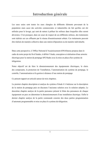 1
Introduction générale
Les eaux usées sont toutes les eaux chargées de différents éléments provenant de la
population mais aussi des activités commerciales et industrielles du fait qu'elles ont été
utilisées pour le lavage, qui sont de nature à polluer les milieux dans lesquelles elles seront
déversées. C'est pourquoi, dans un souci de respect de ces différents milieux, des traitements
sont réalisés sur ces effluents par le réseau d'assainissement urbain. Ces traitements peuvent
être réalisés de manière collective dans une station d'épuration ou de manière individuelle.
Dans cette perspective, L’Office National d’Assainissement (ONAS)nous propose dans le
cadre de notre projet de fin d’études, à définir l’étude, conception et réalisation d'une armoire
électrique pour la station de pompage SP2 Rades avec la mise en place d'un système de
télégestion.
Notre objectif est de faire le dimensionnement des équipements électriques, le choix
des composants, la protection de l’installation, l’automatisation du système de pompage, le
contrôle, l’automatisation et la gestion à distance d’une station de pompage
Ce présent rapport est articulé autour de trois chapitres.
Le premier chapitre description et analyse du système d’étude il s’intéresse sur la description
de la station de pompage puis on discutera l’ancienne solution avec la solution adoptée, Le
deuxième chapitre analyse de la partie puissance présent le bilan des puissances de chaque
équipement on puis on déterminer le dimensionnement d’une installation électrique. Enfin le
dernier chapitre analyse de la partie commande consiste des deux parties programmation
d’automate programmable et mise en place le système de télégestion.
 