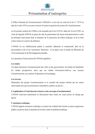 2
Présentation d’entreprise
L’Office National de l'Assainissement <<ONAS>> a été créé en vertu de la loi n° 73/74 en
date du 3 août 1974, avec pour mission d´assurer la gestion du secteur de l´assainissement.
La loi portant création de l´Office a été amendée par la loi n°93/41, datée du 19 avril 1993, en
vertu de laquelle l'ONAS est passé du rôle de gestionnaire du réseau d'assainissement à celui
de principal intervenant dans le domaine de la protection du milieu hydrique et de la lutte
contre toutes les sources de pollution.
L´ONAS est un établissement public à caractère industriel et commercial, doté de la
personnalité civile et de l´autonomie financière. Il est placé sous la tutelle du Ministère de
l´Environnement et de Développement durable.
Les domaines d’intervention de l’ONAS englobent :
Les etudes
Les plans directeurs d’assainissement des villes et des gouvernorats, les études de faisabilité,
les études prospectives ainsi que les études d'exécution relatives aux réseaux
d’assainissement, aux stations d’épuration et de pompage.
Les travaux
Réalisation des projets d’assainissement et le contrôle des projets réalisés par les autres
intervenants tels que les promoteurs immobiliers, publics ou privés....
L’exploitation et l’entretien des réseaux et des ouvrages d’assainissement
L’ONAS intervient entièrement et directement dans toutes les zones prises en charge par
décret.
L’assistance technique
L’ONAS apporte assistance technique et conseil aux collectivités locales et autres organismes
publics ou privés dans le domaine de la lutte contre la pollution hydrique.
 
