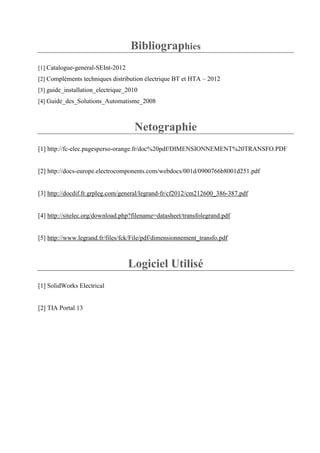 Bibliographies
[1] Catalogue-general-SEInt-2012
[2] Compléments techniques distribution électrique BT et HTA – 2012
[3] guide_installation_electrique_2010
[4] Guide_des_Solutions_Automatisme_2008
Netographie
[1] http://fc-elec.pagesperso-orange.fr/doc%20pdf/DIMENSIONNEMENT%20TRANSFO.PDF
[2] http://docs-europe.electrocomponents.com/webdocs/001d/0900766b8001d251.pdf
[3] http://docdif.fr.grpleg.com/general/legrand-fr/cf2012/cm212600_386-387.pdf
[4] http://sitelec.org/download.php?filename=datasheet/transfolegrand.pdf
[5] http://www.legrand.fr/files/fck/File/pdf/dimensionnement_transfo.pdf
Logiciel Utilisé
[1] SolidWorks Electrical
[2] TIA Portal 13
 