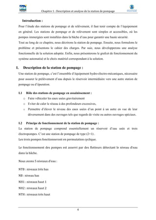 Chapitre 1 : Description et analyse de la station de pompage
4
Introduction :
Pour l’étude des stations de pompage et de relèvement, il faut tenir compte de l’équipement
en général. Les stations de pompage et de relèvement sont simples et accessibles, où les
pompes immergées sont installées dans la bâche d’eau pour garantir une haute sécurité.
Tout au long de ce chapitre, nous décrirons la station de pompage. Ensuite, nous formulons le
problème et présentons le cahier des charges. Par suie, nous développerons une analyse
fonctionnelle de la solution adoptée. Enfin, nous présenterons le grafcet de fonctionnement du
système automatisé et le choix matériel correspondant à la solution.
I. Description de la station de pompage :
Une station de pompage, c’est l’ensemble d’équipement hydro-électro-mécaniques, nécessaire
pour assurer le prélèvement d’eau depuis le réservoir intermédiaire vers une autre station de
pompage ou d’épuration.
I.1 Rôle des stations de pompage en assainissement :
o Faire véhiculer les eaux usées gravitairement
o Eviter de caler le réseau à des profondeurs excessives,
o Permettre d’élever le niveau des eaux usées d’un point à un autre en vue de leur
déversement dans des ouvrages tels que regards de visite ou autres ouvrages spéciaux.
I.2 Principe de fonctionnement de la station de pompage :
La station de pompage comprend essentiellement un réservoir d’eau usée et trois
électropompes. C’est une station de pompage de type (2+1) .
Les trois pompes fonctionneront en permutation cyclique.
Le fonctionnement des pompes est asservi par des flotteurs détectant le niveau d’eau
dans la bâche.
Nous avons 5 niveaux d’eau :
NTB : niveaux très bas
NB : niveau bas
NH1 : niveaux haut 1
NH2 : niveaux haut 2
NTH : niveaux très haut
 