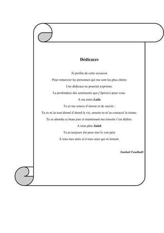 Dédicaces
Je profite de cette occasion
Pour remercier les personnes qui me sont les plus chères
Une dédicace ne pourrait exprimer.
La profondeur des sentiments que j’éprouve pour vous.
A ma mère Laila
Tu es ma source d’amour et de succès ;
Tu es m’as tout donné d’abord la vie, ensuite tu m’as consacré la tienne.
Tu as attendu ce beau jour et maintenant ma réussite t’est dédiée.
A mon père Salah
Tu as toujours été pour moi le vrai père
A tous mes amis et à tous ceux qui m’aiment.
Souhail Foudhaili
 