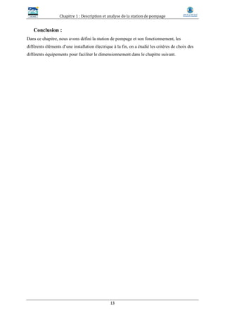 Chapitre 1 : Description et analyse de la station de pompage
13
Conclusion :
Dans ce chapitre, nous avons défini la station de pompage et son fonctionnement, les
différents éléments d’une installation électrique à la fin, on a étudié les critères de choix des
différents équipements pour faciliter le dimensionnement dans le chapitre suivant.
 