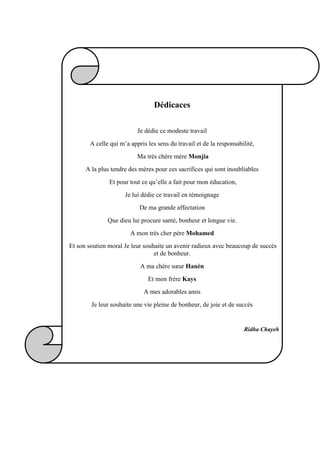 Dédicaces
Je dédie ce modeste travail
A celle qui m’a appris les sens du travail et de la responsabilité,
Ma très chère mère Monjia
A la plus tendre des mères pour ces sacrifices qui sont inoubliables
Et pour tout ce qu’elle a fait pour mon éducation,
Je lui dédie ce travail en témoignage
De ma grande affectation
Que dieu lui procure santé, bonheur et longue vie.
A mon très cher père Mohamed
Et son soutien moral Je leur souhaite un avenir radieux avec beaucoup de succès
et de bonheur.
A ma chère sœur Hanèn
Et mon frère Kays
A mes adorables amis
Je leur souhaite une vie pleine de bonheur, de joie et de succès
Ridha Chayeh
 