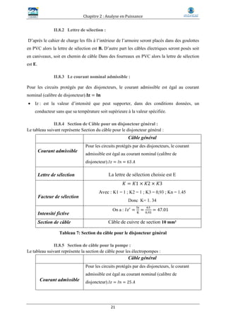 Chapitre 2 : Analyse en Puissance
21
II.8.2 Lettre de sélection :
D’après le cahier de charge les fils à l’intérieur de l’armoire seront placés dans des goulottes
en PVC alors la lettre de sélection est B. D’autre part les câbles électriques seront posés soit
en caniveaux, soit en chemin de câble Dans des fourreaux en PVC alors la lettre de sélection
est E.
II.8.3 Le courant nominal admissible :
Pour les circuits protégés par des disjoncteurs, le courant admissible est égal au courant
nominal (calibre de disjoncteur).𝐈𝐳 = 𝐈𝐧
 Iz : est la valeur d’intensité que peut supporter, dans des conditions données, un
conducteur sans que sa température soit supérieure à la valeur spécifiée.
II.8.4 Section de Câble pour un disjoncteur général :
Le tableau suivant représente Section du câble pour le disjoncteur général :
Câble général
Courant admissible
Pour les circuits protégés par des disjoncteurs, le courant
admissible est égal au courant nominal (calibre de
disjoncteur). 𝐼𝑧 = 𝐼𝑛 = 63 𝐴
Lettre de sélection La lettre de sélection choisie est E
Facteur de sélection
𝐾 = 𝐾1 × 𝐾2 × 𝐾3
Avec : K1 = 1 ; K2 = 1 ; K3 = 0,93 ; Kn = 1.45
Donc K= 1. 34
Intensité fictive
On a : 𝐼𝑧′
=
Iz
K
=
63
0,93
= 47.01
Section de câble Câble de cuivre de section 10 mm²
Tableau 7: Section du câble pour le disjoncteur général
II.8.5 Section de câble pour la pompe :
Le tableau suivant représente la section de câble pour les électropompes :
Câble général
Courant admissible
Pour les circuits protégés par des disjoncteurs, le courant
admissible est égal au courant nominal (calibre de
disjoncteur). 𝐼𝑧 = 𝐼𝑛 = 25 𝐴
 
