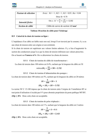 Chapitre 2 : Analyse en Puissance
23
Facteur de sélection Avec : K1 = 1 ; K2 = 1 ; K3 = 0,93 ; Kn = 0.84
Donc K= 0.78
Intensité fictive
On a : 𝐼𝑧′
=
Iz
K
=
10
0,78
= 12.82
Section de câble Câble de cuivre de section 1.5 mm²
Tableau 10:section de câble pour l’éclairage
II.9 Calcul de la chute de tension en ligne :
L’impédance d’un câble est faible mais non nul, lorsqu’il est traversé par le courant, il y a eu
une chute de tension entre son origine et son extrémité.
Si la chute de tension est supérieure aux valeurs limites admises. Il y a lieu d’augmenter la
section des conducteurs jusqu’à ce que la chute de tension inférieure aux valeurs prescrites.
On se basant sur l’annexe n°4 : On va déterminer les chutes de tension.
II.9.1 Chute de tension de câble de transformateur :
La chute de tension dans 100 mètres est 8.4%, sachant que la longueur du câble est 30
mètres∆𝐔𝐭 =
𝟖.𝟒
𝟏𝟎𝟎
× 𝟑𝟎 = 𝟐. 𝟓𝟐
II.9.2 Chute de tension d’alimentation des pompes :
La chute de tension dans 100 mètres est 5%, sachant que la longueur du câble est 20 mètres
∆𝐔 =
𝟓
𝟏𝟎𝟎
× 𝟐𝟎 = 𝟏
∆𝐔 𝐩 = ∆𝐔𝐭 + ∆𝐔 = 𝟑. 𝟓𝟐
La norme NF C 15-100 impose que la chute de tension entre l’origine de l’installation BT et
tout point d’utilisation n’excède pas 8 % pour abonnée propriétaire de poste publique MT/BT.
∆𝐔𝐩 ≤ 𝟖% Donc cette chute est acceptable.
II.9.3 Chute de tension de prise triphasée :
La chute de tension dans 100 mètres est 5 %, sachant que la langueur du câble est 2 mètres
∆𝐔 =
𝟓
𝟏𝟎𝟎
× 𝟐 = 𝟎. 𝟏
∆𝐔𝐭𝐫 = ∆𝐔𝐭 + ∆𝐔 = 𝟐. 𝟔𝟑
∆𝐔𝐩 ≤ 𝟖% Donc cette chute est acceptable.
 
