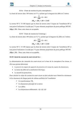 Chapitre 2 : Analyse en Puissance
24
II.9.4 Chute de tension de prise monophasée :
La chute de tension dans 100 mètres est 5 %, sachant que la langueur du câble est 2 mètres
∆𝐔 =
𝟓
𝟏𝟎𝟎
× 𝟐 = 𝟎. 𝟏
∆𝐔 𝐩 = ∆𝐔𝐭 + ∆𝐔 = 𝟐. 𝟔𝟑
La norme NF C 15-100 impose que la chute de tension entre l’origine de l’installation BT et
tout point d’utilisation n’excède pas 5 % pour abonnée propriétaire de poste publique MT/BT.
∆𝐔𝐩 ≤ 𝟓% Donc cette chute est acceptable.
II.9.5 Chute de tension de l’éclairage :
La chute de tension dans 100 mètres est 5.2 %, sachant que la langueur du câble est 2 mètres
∆𝐔 =
𝟓. 𝟐
𝟏𝟎𝟎
× 𝟐 = 𝟎. 𝟏
∆𝐔 𝐩 = ∆𝐔𝐭 + ∆𝐔 = 𝟐. 𝟔𝟑
La norme NF C 15-100 impose que la chute de tension entre l’origine de l’installation BT et
tout point d’utilisation n’excède pas 3 % pour abonnée propriétaire de poste publique MT/BT.
∆𝐔𝐩 ≤ 𝟑% Donc cette chute est acceptable.
II.10 Calcul du courant de court-circuit Icc :
La détermination des intensités du court-circuit est la base de la conception d’un réseau, et
elle nous permet déterminer
 La pouvoir de coupure des appareils de protection et le temps de coupure des disjoncteurs,
 La tenue du câble de la canalisation électrique,
 La sécurité de protections,
Pour calculer la valeur de courant de court-circuit on doit calculer tout d’abord les résistances
et les réactances de chaque partie de schéma unifilaire de l’installation
 Un transformateur TR,
 Un disjoncteur principal de la station
 Les câbles
 Les disjoncteurs différentiels : Q1, Q2, Q3
 