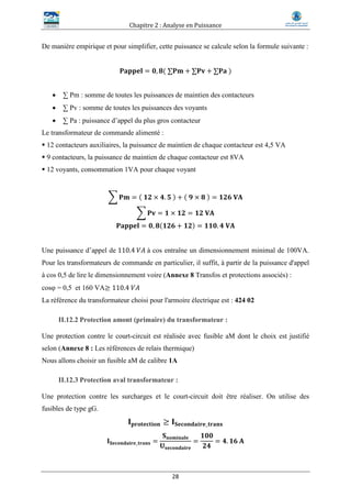 Chapitre 2 : Analyse en Puissance
28
De manière empirique et pour simplifier, cette puissance se calcule selon la formule suivante :
𝐏𝐚𝐩𝐩𝐞𝐥 = 𝟎, 𝟖( ∑𝐏𝐦 + ∑𝐏𝐯 + ∑𝐏𝐚 )
 ∑ Pm : somme de toutes les puissances de maintien des contacteurs
 ∑ Pv : somme de toutes les puissances des voyants
 ∑ Pa : puissance d’appel du plus gros contacteur
Le transformateur de commande alimenté :
 12 contacteurs auxiliaires, la puissance de maintien de chaque contacteur est 4,5 VA
 9 contacteurs, la puissance de maintien de chaque contacteur est 8VA
 12 voyants, consommation 1VA pour chaque voyant
∑ 𝐏𝐦 = ( 𝟏𝟐 × 𝟒. 𝟓 ) + ( 𝟗 × 𝟖 ) = 𝟏𝟐𝟔 𝐕𝐀
∑ 𝐏𝐯 = 𝟏 × 𝟏𝟐 = 𝟏𝟐 𝐕𝐀
𝐏𝐚𝐩𝐩𝐞𝐥 = 𝟎, 𝟖(𝟏𝟐𝟔 + 𝟏𝟐) = 𝟏𝟏𝟎. 𝟒 𝐕𝐀
Une puissance d’appel de 110.4 𝑉𝐴 à cos entraîne un dimensionnement minimal de 100VA.
Pour les transformateurs de commande en particulier, il suffit, à partir de la puissance d'appel
à cos 0,5 de lire le dimensionnement voire (Annexe 8 Transfos et protections associés) :
cos = 0,5 et 160 VA≥ 110.4 𝑉𝐴
La référence du transformateur choisi pour l'armoire électrique est : 424 02
II.12.2 Protection amont (primaire) du transformateur :
Une protection contre le court-circuit est réalisée avec fusible aM dont le choix est justifié
selon (Annexe 8 : Les références de relais thermique)
Nous allons choisir un fusible aM de calibre 1A
II.12.3 Protection aval transformateur :
Une protection contre les surcharges et le court-circuit doit être réaliser. On utilise des
fusibles de type gG.
𝐈 𝐩𝐫𝐨𝐭𝐞𝐜𝐭𝐢𝐨𝐧 ≥ 𝐈 𝐒𝐞𝐜𝐨𝐧𝐝𝐚𝐢𝐫𝐞_𝐭𝐫𝐚𝐧𝐬
𝐈 𝐒𝐞𝐜𝐨𝐧𝐝𝐚𝐢𝐫𝐞_𝐭𝐫𝐚𝐧𝐬 =
𝐒 𝐧𝐨𝐦𝐢𝐧𝐚𝐥𝐞
𝐔 𝐬𝐞𝐜𝐨𝐧𝐝𝐚𝐢𝐫𝐞
=
𝟏𝟎𝟎
𝟐𝟒
= 𝟒. 𝟏𝟔 𝐀
 