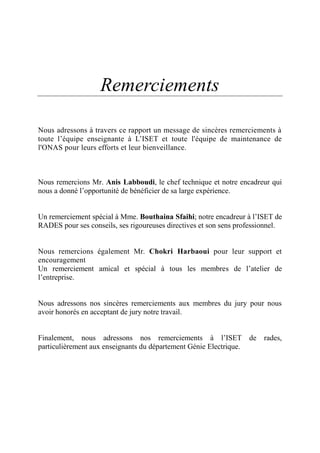 Remerciements
Nous adressons à travers ce rapport un message de sincères remerciements à
toute l’équipe enseignante à L’ISET et toute l'équipe de maintenance de
l'ONAS pour leurs efforts et leur bienveillance.
Nous remercions Mr. Anis Labboudi, le chef technique et notre encadreur qui
nous a donné l’opportunité de bénéficier de sa large expérience.
Un remerciement spécial à Mme. Bouthaina Sfaihi; notre encadreur à l’ISET de
RADES pour ses conseils, ses rigoureuses directives et son sens professionnel.
Nous remercions également Mr. Chokri Harbaoui pour leur support et
encouragement
Un remerciement amical et spécial à tous les membres de l’atelier de
l’entreprise.
Nous adressons nos sincères remerciements aux membres du jury pour nous
avoir honorés en acceptant de jury notre travail.
Finalement, nous adressons nos remerciements à l’ISET de rades,
particulièrement aux enseignants du département Génie Electrique.
 