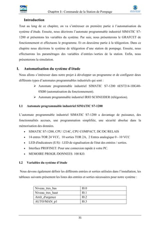 Chapitre 3 : Commande de la Station de Pompage
31
Introduction
Tout au long de ce chapitre, on va s’intéresser en première partie à l’automatisation du
système d’étude. Ensuite, nous décrirons l’automate programmable industriel SIMATIC S7-
1200 et présentons les variables du système. Par suie, nous présenterons le GRAFCET de
fonctionnement et effectuons le programme. Et en deuxième partie à la télégestion. Dans ce
chapitre nous décrirons le système de télégestion d’une station de pompage. Ensuite, nous
effectuerons les paramétrages des variables d’entrées /sorties de la station. Enfin, nous
présenterons la simulation.
I. Automatisation du système d'étude
Nous allons s’intéresser dans notre projet à développer un programme et de configurer deux
différents types d’automates programmables industriels qui sont :
 Automate programmable industriel SIMATIC S7-1200 6ES7214-1HG40-
0XB0 (automatisation du fonctionnement).
 Automate programmable industriel IRIO SCHNEIDER (télégestion).
I.1 Automate programmable industriel SIMATIC S7-1200
L’automate programmable industriel SIMATIC S7-1200 a davantage de puissance, des
fonctionnalités accrues, une programmation simplifiée, une sécurité absolue dans la
mémorisation des données.
 SIMATIC S7-1200, CPU 1214C, CPU COMPACT, DC/DC/RELAIS
 14 entres TOR 24 VCC, 10 sorties TOR 2A, 2 Entres analogique 0 - 10 VCC
 LED d'indicateurs (E/S) : LED de signalisation de l'état des entrées / sorties.
 Interface PROFINET: Pour une connexion rapide à votre PC.
 MEMOIRE PROGR./DONNEES: 100 KO.
I.2 Variables du système d’étude
Nous devons également définir les différents entrées et sorties utilisées dans l’installation, les
tableaux suivants présentent les listes des entrées et sorties nécessaires pour notre système :
Niveau_tres_bas I0.0
Niveau_tres_haut I0.1
Arrét_d'urgence I0.2
AUTO/MAN_p1 I0.3
 