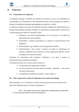 Chapitre 3 : Commande de la Station de Pompage
35
II. Télégestion
II.1 Présentation de la télégestion
La télégestion désigne l’ensemble des produits qui mettent en œuvre les technologies de
l’informatique, de l’électronique et des télécommunications, afin de permettre un contrôle à
distance d’installations techniques géographiquement réparties ou isolées.
La télégestion répond aux besoins de nombreux domaines d’applications talque bâtiment, les
énergies renouvelables, logistique, chaufferie et climatisation, éclairage public, réseaux d’eau
et assainissement qui offrent un ensemble d’outils :
 Téléalarme : être alerté automatiquement en cas de panne ou de défaut de
fonctionnement d’une installation.
 Téléconduite : contrôle en permanence et à distance le fonctionnement d’une
installation ;
 Télécommande : agir à distance sur les équipements contrôlés ;
 Télémaintenance : pour assurer à distance les tâches de maintenance de
certaines installations. Pour intervenir sur des équipements difficiles d’accès
ou éloignés des centres de contrôle ;
Enregistrer les informations afin d’analyser, d’optimiser et de gérer à distance le
fonctionnement des installations contrôlées.
La télégestion permet aussi d’assurer dans certains cas :
 L’automatisme des équipements contrôlés
 Les asservissements entre sites distants (exemple : commande entre step et
un poste de relèvement)
 La régulation d’installations (exemple : vannes, pompe...)
II.2 Mise en place d’un système de télégestion d’une station de pompage
Dans cette partie, on va s’intéresser sur l’étude, la mise au point et essais nécessaires d’un
système de télégestion pour une station de pompage 2+1.
II.2.1 Description du réseau de télégestion et spécification de matérielles
 Fonctionnement général du réseau de télégestion
 