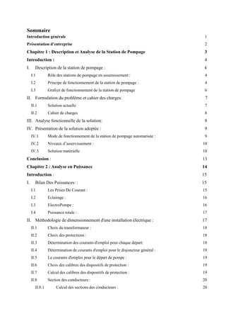 Sommaire
Introduction générale 1
Présentation d’entreprise 2
Chapitre 1 : Description et Analyse de la Station de Pompage 3
Introduction : 4
I. Description de la station de pompage : 4
I.1 Rôle des stations de pompage en assainissement : 4
I.2 Principe de fonctionnement de la station de pompage : 4
I.3 Grafcet de fonctionnement de la station de pompage 6
II. Formulation du problème et cahier des charges: 7
II.1 Solution actuelle 7
II.2 Cahier de charges 8
III. Analyse fonctionnelle de la solution: 8
IV. Présentation de la solution adoptée : 9
IV.1 Mode de fonctionnement de la station de pompage automatisée : 9
IV.2 Niveaux d’asservissement : 10
IV.3 Solution matérielle 10
Conclusion : 13
Chapitre 2 : Analyse en Puissance 14
Introduction : 15
I. Bilan Des Puissances: : 15
I.1 Les Prises De Courant : 15
I.2 Eclairage : 16
I.3 ElectroPompe : 16
I.4 Puissance totale : 17
II. Méthodologie de dimensionnement d'une installation électrique : 17
II.1 Choix du transformateur : 18
II.2 Choix des protections : 18
II.3 Détermination des courants d'emploi pour chaque départ: 18
II.4 Détermination de courants d'emploi pour le disjoncteur général : 19
II.5 Le courants d'emploi pour le départ de pompe : 19
II.6 Choix des calibres des dispositifs de protection : 19
II.7 Calcul des calibres des dispositifs de protection : 19
II.8 Section des conducteurs : 20
II.8.1 Calcul des sections des conducteurs : 20
 