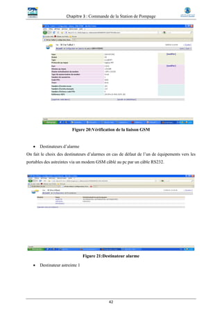 Chapitre 3 : Commande de la Station de Pompage
42
Figure 20:Vérification de la liaison GSM
 Destinateurs d’alarme
On fait le choix des destinateurs d’alarmes en cas de défaut de l’un de équipements vers les
portables des astreintes via un modem GSM câblé au pc par un câble RS232.
Figure 21:Destinateur alarme
 Destinateur astreinte 1
 