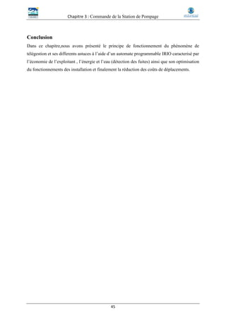 Chapitre 3 : Commande de la Station de Pompage
45
Conclusion
Dans ce chapitre,nous avons présenté le principe de fonctionnement du phénomène de
télégestion et ses differents astuces à l’aide d’un automate programmable IRIO caracterisé par
l’économie de l’exploitant , l’énergie et l’eau (détection des fuites) ainsi que son optimisation
du fonctionnements des installation et finalement la réduction des coûts de déplacements.
 