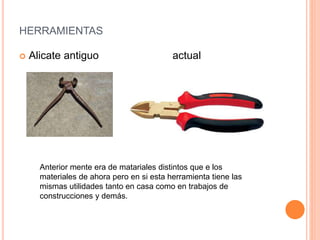 HERRAMIENTAS
 Alicate antiguo actual
Anterior mente era de matariales distintos que e los
materiales de ahora pero en si esta herramienta tiene las
mismas utilidades tanto en casa como en trabajos de
construcciones y demás.
 