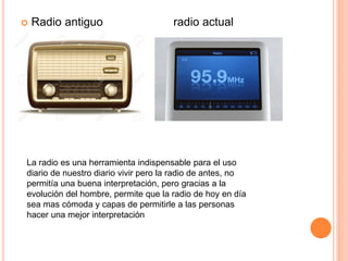 Radio antiguo radio actual
La radio es una herramienta indispensable para el uso
diario de nuestro diario vivir pero la radio de antes, no
permitía una buena interpretación, pero gracias a la
evolución del hombre, permite que la radio de hoy en día
sea mas cómoda y capas de permitirle a las personas
hacer una mejor interpretación
 