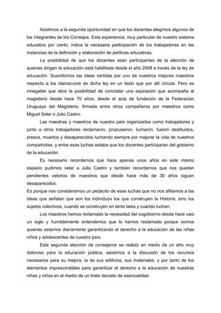Asistimos a la segunda oportunidad en que los docentes elegimos algunos de
los integrantes de los Consejos. Esta experiencia, muy particular de nuestro sistema
educativo por cierto, indica la necesaria participación de los trabajadores en las
instancias de la definición y elaboración de políticas educativas.
La posibilidad de que los docentes sean participantes de la elección de
quienes dirigen la educación está habilitada desde el año 2008 a través de la ley de
educación. Suscribimos las ideas vertidas por uno de nuestros mejores maestros
respecto a los claroscuros de dicha ley en un texto que por allí circula. Pero es
innegable que abre la posibilidad de concretar una aspiración que acompaña al
magisterio desde hace 70 años, desde el acta de fundación de la Federación
Uruguaya del Magisterio, firmada entre otros compañeros por maestros como
Miguel Soler o Julio Castro.
Las maestras y maestros de nuestro país organizados como trabajadores y
junto a otros trabajadores reclamaron, propusieron, lucharon, fueron destituidos,
presos, muertos y desaparecidos luchando siempre por mejorar la vida de nuestros
compatriotas, y entre esas luchas estaba que los docentes participaran del gobierno
de la educación.
Es necesario recordarnos que hace apenas unos años en este mismo
espacio pudimos velar a Julio Castro y también recordarnos que nos quedan
pendientes velorios de maestros que desde hace más de 30 años siguen
desaparecidos.
Es porque nos consideramos un pedacito de esas luchas que no nos afiliamos a las
ideas que señalan que son los individuos los que construyen la Historia, sino los
sujetos colectivos, cuando se construyen en tanto tales y cuando luchan.
Los maestros hemos reclamado la necesidad del cogobierno desde hace casi
un siglo y humildemente entendemos que lo hemos reclamado porque somos
quienes estamos diariamente garantizando el derecho a la educación de las niñas
niños y adolescentes de nuestro país.
Esta segunda elección de consejeros se realizó en medio de un año muy
doloroso para la educación pública, asistimos a la discusión de los recursos
necesarios para su mejora, la de sus edificios, sus materiales, y por tanto de los
elementos imprescindibles para garantizar el derecho a la educación de nuestras
niñas y niños en el medio de un triste decreto de esencialidad.
 
