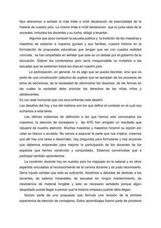 Nos atrevemos a señalar la más triste e inútil declaración de esencialidad de la
historia de nuestro país. La misma triste e inútil declaración que la justa rabia de la
sociedad, incluidos los docentes y su lucha, obligó a levantar.
Algunos que poco conocen la escuela pública y la tradición de las maestras y
maestros de sostener a nuestros gurises y sus familias, nuestra historia en la
formulación de propuestas educativas que tengan que ver con nuestra realidad
concreta, se han empeñado en señalar que este es un debate por el gobierno de la
educación. Sobran los comentarios pero sería irresponsable no invitarlos a las
escuelas que se sostienen todos los días en nuestro país.
La participación, en general, no es algo que se pueda decretar, sino que es
parte de una construcción colectiva de sujetos que se apropian de los procesos de
toma de decisiones, de la necesidad de administrar los disensos, de las formas en
las cuales la sociedad debe priorizar los derechos de las niñas niños y
adolescentes.
Es con este horizonte que nos toca enfrentar este desafío
Los desafíos del hoy y los del mañana son los que define el contexto en el cual nos
sumamos a esta tarea.
Las últimas instancias de definición a las que hemos sido convocados los
maestros, la elección de consejeros y las ATD han arrojado un resultado que
requiere de nuestra atención. Muchas maestras y maestros hicieron su opción por
votar en blanco o anulado. No vamos a esquivar la parte que nos implica, creemos
que allí hay una tarea a desarrollar, hay preguntas para formularse y hay acciones
que debemos emprender para mejorar la participación de los docentes de los
espacios que hemos construido y conquistado.. Estamos convencidos que a
participar también aprendemos.
La condición docente hoy en nuestro país ha mejorado en lo salarial y en otros
aspectos vinculados al reconocimiento de la carrera docente y es justo reconocerlo.
Sería injusto señalar que esto es suficiente. Asistimos a décadas de destrato a los
docentes, de salarios miserables, de escuelas sin ningún mantenimiento, de
inexistencia de material fungible y esto es necesario señalarlo porque algún
despistado puede llegar a pensar que la historia empieza cuando ellos llegan.
Somos parte de una propuesta que formula una revisión de la primera
experiencia de elección de consejeros. Estos aprendizajes fueron parte de procesos
 
