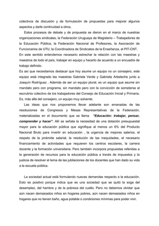 colectivos de discusión y de formulación de propuestas para mejorar algunos
aspectos y darle continuidad a otros.
Estos procesos de debate y de propuesta se dieron en el marco de nuestras
organizaciones sindicales, la Federación Uruguaya de Magisterio – Trabajadores de
la Educación Pública, la Federación Nacional de Profesores, la Asociación de
Funcionarios de UTU, la Coordinadora de Sindicatos de la Enseñanza, el PIT-CNT.
En este sentido entendemos necesario estrechar la relación con las maestras y
maestros de todo el país, trabajar en equipo y hacerlo de acuerdo a un encuadre de
trabajo definido.
Es así que necesitamos destacar que hoy asume un equipo no un consejero, este
equipo está integrado las maestras Gabriela Verde y Gabriela Arbeleche junto a
Joaquín Rodríguez . Además de ser un equipo plural, es un equipo que asume sin
mandato pero con programa, sin mandato pero con la convicción de someterse al
escrutinio colectivo de los trabajadores del Consejo de Educación Inicial y Primaria.
Es, más allá del consejero, un equipo muy solvente.
Las ideas que nos proponemos llevar adelante son emanadas de las
resoluciones de Congresos y Mesas Representativas de la Federación,
materializadas en el documento que se llama “Educación: trabajar, pensar,
comprender y hacer”. Allí se señala la necesidad de una dotación presupuestal
mayor para la educación pública que signifique al menos un 6% del Producto
Nacional Bruto para invertir en educación , la urgencia de mejores salarios, el
respeto de la pirámide salarial, la resolución de las inequidades, el necesario
financiamiento de actividades que requieren los centros escolares, la carrera
docente y la formación universitaria. Pero también incorpora propuestas referidas a
la generación de recursos para la educación pública a través de impuestos y la
justicia de resolver el tema de las jubilaciones de los docentes que han dado su vida
a la escuela pública.
La sociedad actual está formulando nuevas demandas respecto a la educación.
Esto es positivo porque indica que es una sociedad que se quitó la soga del
desempleo, del hambre y de la pobreza del cuello. Pero no debemos olvidar que
aún nacen demasiados niños en hogares pobres, aún nacen demasiados niños en
hogares que no tienen baño, agua potable o condiciones mínimas para poder vivir.
 