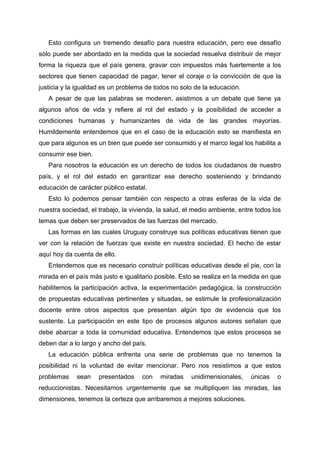 Esto configura un tremendo desafío para nuestra educación, pero ese desafío
sólo puede ser abordado en la medida que la sociedad resuelva distribuir de mejor
forma la riqueza que el país genera, gravar con impuestos más fuertemente a los
sectores que tienen capacidad de pagar, tener el coraje o la convicción de que la
justicia y la igualdad es un problema de todos no solo de la educación.
A pesar de que las palabras se moderen, asistimos a un debate que tiene ya
algunos años de vida y refiere al rol del estado y la posibilidad de acceder a
condiciones humanas y humanizantes de vida de las grandes mayorías.
Humildemente entendemos que en el caso de la educación esto se manifiesta en
que para algunos es un bien que puede ser consumido y el marco legal los habilita a
consumir ese bien.
Para nosotros la educación es un derecho de todos los ciudadanos de nuestro
país, y el rol del estado en garantizar ese derecho sosteniendo y brindando
educación de carácter público estatal.
Esto lo podemos pensar también con respecto a otras esferas de la vida de
nuestra sociedad, el trabajo, la vivienda, la salud, el medio ambiente, entre todos los
temas que deben ser preservados de las fuerzas del mercado.
Las formas en las cuales Uruguay construye sus políticas educativas tienen que
ver con la relación de fuerzas que existe en nuestra sociedad. El hecho de estar
aquí hoy da cuenta de ello.
Entendemos que es necesario construir políticas educativas desde el pie, con la
mirada en el país más justo e igualitario posible. Esto se realiza en la medida en que
habilitemos la participación activa, la experimentación pedagógica, la construcción
de propuestas educativas pertinentes y situadas, se estimule la profesionalización
docente entre otros aspectos que presentan algún tipo de evidencia que los
sustente. La participación en este tipo de procesos algunos autores señalan que
debe abarcar a toda la comunidad educativa. Entendemos que estos procesos se
deben dar a lo largo y ancho del país.
La educación pública enfrenta una serie de problemas que no tenemos la
posibilidad ni la voluntad de evitar mencionar. Pero nos resistimos a que estos
problemas sean presentados con miradas unidimensionales, únicas o
reduccionistas. Necesitamos urgentemente que se multipliquen las miradas, las
dimensiones, tenemos la certeza que arribaremos a mejores soluciones.
 
