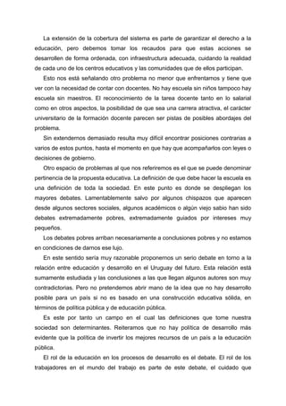 La extensión de la cobertura del sistema es parte de garantizar el derecho a la
educación, pero debemos tomar los recaudos para que estas acciones se
desarrollen de forma ordenada, con infraestructura adecuada, cuidando la realidad
de cada uno de los centros educativos y las comunidades que de ellos participan.
Esto nos está señalando otro problema no menor que enfrentamos y tiene que
ver con la necesidad de contar con docentes. No hay escuela sin niños tampoco hay
escuela sin maestros. El reconocimiento de la tarea docente tanto en lo salarial
como en otros aspectos, la posibilidad de que sea una carrera atractiva, el carácter
universitario de la formación docente parecen ser pistas de posibles abordajes del
problema.
Sin extendernos demasiado resulta muy difícil encontrar posiciones contrarias a
varios de estos puntos, hasta el momento en que hay que acompañarlos con leyes o
decisiones de gobierno.
Otro espacio de problemas al que nos referiremos es el que se puede denominar
pertinencia de la propuesta educativa. La definición de que debe hacer la escuela es
una definición de toda la sociedad. En este punto es donde se despliegan los
mayores debates. Lamentablemente salvo por algunos chispazos que aparecen
desde algunos sectores sociales, algunos académicos o algún viejo sabio han sido
debates extremadamente pobres, extremadamente guiados por intereses muy
pequeños.
Los debates pobres arriban necesariamente a conclusiones pobres y no estamos
en condiciones de darnos ese lujo.
En este sentido sería muy razonable proponernos un serio debate en torno a la
relación entre educación y desarrollo en el Uruguay del futuro. Esta relación está
sumamente estudiada y las conclusiones a las que llegan algunos autores son muy
contradictorias. Pero no pretendemos abrir mano de la idea que no hay desarrollo
posible para un país si no es basado en una construcción educativa sólida, en
términos de política pública y de educación pública.
Es este por tanto un campo en el cual las definiciones que tome nuestra
sociedad son determinantes. Reiteramos que no hay política de desarrollo más
evidente que la política de invertir los mejores recursos de un país a la educación
pública.
El rol de la educación en los procesos de desarrollo es el debate. El rol de los
trabajadores en el mundo del trabajo es parte de este debate, el cuidado que
 