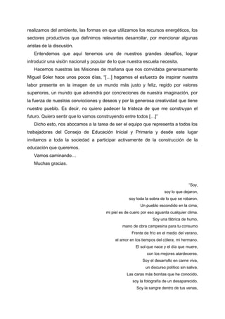realizamos del ambiente, las formas en que utilizamos los recursos energéticos, los
sectores productivos que definimos relevantes desarrollar, por mencionar algunas
aristas de la discusión.
Entendemos que aquí tenemos uno de nuestros grandes desafíos, lograr
introducir una visión nacional y popular de lo que nuestra escuela necesita.
Hacemos nuestras las Misiones de mañana que nos convidaba generosamente
Miguel Soler hace unos pocos días, “[…] hagamos el esfuerzo de inspirar nuestra
labor presente en la imagen de un mundo más justo y feliz, regido por valores
superiores, un mundo que advendrá por concreciones de nuestra imaginación, por
la fuerza de nuestras convicciones y deseos y por la generosa creatividad que tiene
nuestro pueblo. Es decir, no quiero padecer la tristeza de que me construyan el
futuro. Quiero sentir que lo vamos construyendo entre todos […]”
Dicho esto, nos abocamos a la tarea de ser el equipo que representa a todos los
trabajadores del Consejo de Educación Inicial y Primaria y desde este lugar
invitamos a toda la sociedad a participar activamente de la construcción de la
educación que queremos.
Vamos caminando…
Muchas gracias.
“Soy,
soy lo que dejaron,
soy toda la sobra de lo que se robaron.
Un pueblo escondido en la cima,
mi piel es de cuero por eso aguanta cualquier clima.
Soy una fábrica de humo,
mano de obra campesina para tu consumo
Frente de frío en el medio del verano,
el amor en los tiempos del cólera, mi hermano.
El sol que nace y el día que muere,
con los mejores atardeceres.
Soy el desarrollo en carne viva,
un discurso político sin saliva.
Las caras más bonitas que he conocido,
soy la fotografía de un desaparecido.
Soy la sangre dentro de tus venas,
 