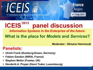1
Information Systems in the Enterprise of the future:
What is the place for Models and Services?
Moderator : Slimane Hammoudi
ICEIS
’2013
panel discussion
Panelists:
 Ulrich Frank (Duisburg-Essen, Germany)
 Fabien Gandon (INRIA, France)
 Stephen Mellor (Freeter, UK)
 Henderik A. Proper (Henri Tudor, Luxembourg)
 