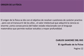 ORIGEN DE LA FÍSICA
El origen de la física se dio con el objetivo de resolver cuestiones de carácter practico
, pero con el transcurrir de los años , el valor intelectual que adquirió la ciencia es
enorme ,como consecuencia del haber estado relacionado con el lenguaje
matemático que permite realizar estudios a mayor profundidad.
CARLOS SANCHEZ DEL RIO
El significado de la Física
Pagina 12
 