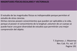 MAGNITUDES FÍSICAS:ESCALARES Y VECTORIALES
El estudio de las magnitudes físicas es indispensable porque permiten el
estudio de otras ciencias.
Dichas ciencias poseen conocimientos que pueden ser aplicables a la vida,
porque al poseer el conocimiento de la longitud ,volumen de un cuerpo se
puede hacer una gran diversidad de estudios que permitirán una mejor
comprensión del objeto.
T. Espinosa ; J. Mazorraa
Rev. Cub. Fís. vol. 27
Pagina 191
 