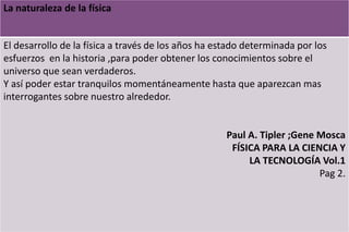 La naturaleza de la física
El desarrollo de la física a través de los años ha estado determinada por los
esfuerzos en la historia ,para poder obtener los conocimientos sobre el
universo que sean verdaderos.
Y así poder estar tranquilos momentáneamente hasta que aparezcan mas
interrogantes sobre nuestro alrededor.
Paul A. Tipler ;Gene Mosca
FÍSICA PARA LA CIENCIA Y
LA TECNOLOGÍA Vol.1
Pag 2.
 