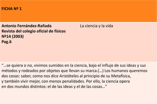 FICHA Nº 1
Antonio Fernández-Rañada
Revista del colegio oficial de físicos
Nº14 (2003)
Pag.6
La ciencia y la vida
“…se quiera o no, vivimos sumidos en la ciencia, bajo el influjo de sus ideas y sus
métodos y rodeados por objetos que llevan su marca.(…) Los humanos queremos
dos cosas: saber, como nos dice Aristóteles al principio de su Metafísica,
y también vivir mejor, con menos penalidades. Por ello, la ciencia opera
en dos mundos distintos: el de las ideas y el de las cosas…”
 