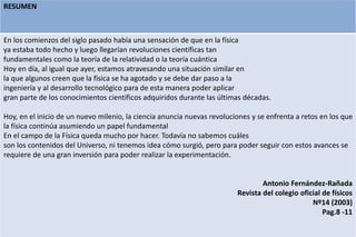 RESUMEN
En los comienzos del siglo pasado había una sensación de que en la física
ya estaba todo hecho y luego llegarían revoluciones científicas tan
fundamentales como la teoría de la relatividad o la teoría cuántica
Hoy en día, al igual que ayer, estamos atravesando una situación similar en
la que algunos creen que la física se ha agotado y se debe dar paso a la
ingeniería y al desarrollo tecnológico para de esta manera poder aplicar
gran parte de los conocimientos científicos adquiridos durante las últimas décadas.
Hoy, en el inicio de un nuevo milenio, la ciencia anuncia nuevas revoluciones y se enfrenta a retos en los que
la física continúa asumiendo un papel fundamental
En el campo de la Física queda mucho por hacer. Todavía no sabemos cuáles
son los contenidos del Universo, ni tenemos idea cómo surgió, pero para poder seguir con estos avances se
requiere de una gran inversión para poder realizar la experimentación.
Antonio Fernández-Rañada
Revista del colegio oficial de físicos
Nº14 (2003)
Pag.8 -11
 