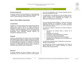 Evaluación del desempeño de personal con funciones de Dirección
Ciclo Escolar 2015-2016
ETAPAS, ASPECTOS, MÉTODOS E INSTRUMENTOS.
SUBSECRETARÍA DE EDUCACIÓN BÁSICA  COORDINACIÓN NACIONAL DEL SERVICIO PROFESIONAL DOCENTE 12
Proceso de aplicación
El director acudirá el día de la aplicación a la sede designada
y resolverá en línea las tareas evaluativas asociadas a los
casos. El tiempo estimado de aplicación es de 4 horas.
Etapa 3. Ruta de Mejora argumentada
Características
Consiste en una ruta de mejora como muestra de un ejercicio
cotidiano de su práctica directiva. El director elaborará una
argumentación sobre la ruta: en sus objetivos, estructura,
contenido y resultados esperados. Tanto la ruta producida por
el director como la fundamentación de las acciones para
desarrollarla serán evaluadas mediante Rúbricas por
evaluadores certificados por el INEE.
Propósito
Evaluar la argumentación del director sobre las prioridades
que establece para propiciar la mejora continua de la escuela;
así como la reflexión sobre los efectos que espera producir en
los aprendizajes de los alumnos. El contenido y la estructura
de la Ruta de Mejora elaborada por el director, así como el
diagnóstico y la descripción del contexto interno y externo de
la escuela, serán también motivo de evaluación.
Estructura
El director diseñará una Ruta de Mejora a partir de una
problemática que se le plantee de acuerdo al nivel educativo
en el que se desempeña, con el formato dispuesto para tal
efecto en la plataforma en línea.
La problemática a ser atendida en la ruta de mejora será de
carácter general y estará acompañada de información que
apoye al director en la descripción del contexto y la
elaboración del diagnóstico de la escuela.
Una vez concluida la Ruta de Mejora, y a partir de una guía de
preguntas dispuesta en la plataforma, en línea, el director
argumentará por escrito el sustento y los efectos esperados
de su intervención directiva.
Los rubros que integran la estructura de la Ruta de Mejora a
elaborar son:
 Descripción del contexto interno y externo de la
escuela.
 Diagnóstico de la escuela.
 Prioridades y metas establecidas en el plantel.
 Acciones para atender las prioridades.
 Acciones para el seguimiento de las prioridades.
 Estrategia para la evaluación de los resultados de la
gestión directiva.
Los elementos anteriores serán considerados en la guía para
elaborar la argumentación.
Las Rúbricas para evaluar la argumentación de la Ruta de
Mejora elaborada por el director abordarán los mismos
elementos que la argumentación.
 