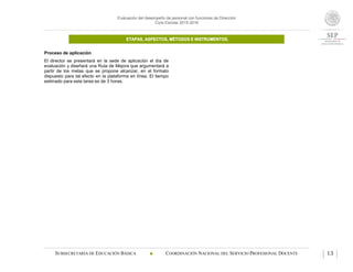 Evaluación del desempeño de personal con funciones de Dirección
Ciclo Escolar 2015-2016
ETAPAS, ASPECTOS, MÉTODOS E INSTRUMENTOS.
SUBSECRETARÍA DE EDUCACIÓN BÁSICA  COORDINACIÓN NACIONAL DEL SERVICIO PROFESIONAL DOCENTE 13
Proceso de aplicación
El director se presentará en la sede de aplicación el día de
evaluación y diseñará una Ruta de Mejora que argumentará a
partir de los metas que se propone alcanzar, en el formato
dispuesto para tal efecto en la plataforma en línea. El tiempo
estimado para esta tarea es de 3 horas.
 