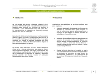 Evaluación del desempeño de personal con funciones de Dirección
Ciclo Escolar 2015-2016
ETAPAS, ASPECTOS, MÉTODOS E INSTRUMENTOS.
SUBSECRETARÍA DE EDUCACIÓN BÁSICA  COORDINACIÓN NACIONAL DEL SERVICIO PROFESIONAL DOCENTE 5
 Introducción
La Ley General del Servicio Profesional Docente (LGSPD)
plantea en el Artículo 52 que la evaluación del desempeño es
obligatoria para personal con funciones de dirección y
supervisión, y que se realizará por lo menos cada cuatro años.
En esa perspectiva, la evaluación del desempeño de este
personal dará inicio en el año 2015.
La evaluación del desempeño del personal con funciones de
dirección deberá contribuir al fortalecimiento de su función, a
través de información que permita retroalimentar a los propios
directores para mejorar su quehacer profesional, así como
para orientar las políticas de formación continua dirigidas a
estos actores educativos en servicio.
La escuela, como una unidad educativa, tiene la misión de
ofrecer a los niños y adolescentes que asisten a ella un
servicio educativo de calidad que mejore continuamente. En
este sentido, el papel de director resulta fundamental, porque
de su coordinación, su capacidad de liderazgo y gestión en
general depende en buena medida el adecuado
funcionamiento de un centro escolar.
 Propósitos
La evaluación del desempeño de la función directiva tiene
como propósitos:
 Valorar el desempeño del personal con funciones de
dirección en Educación Básica para garantizar un
nivel de suficiencia en quienes ejercen esta función y
garantizar de esta manera un servicio educativo de
calidad para niños y adolescentes.
 Identificar necesidades de formación del personal con
funciones de dirección en Educación Básica, que
permita generar acciones sistemáticas de formación
continua, tutoría y asistencia técnica dirigidas a
mejorar su desempeño en la función directiva y apoyar
su desarrollo profesional.
 Regular la función directiva, en la medida en que la
evaluación del desempeño servirá de base para definir
los procesos de promoción en esta función de
reconocimiento profesional y de permanencia del
personal con funciones de dirección en Educación
Básica.
 