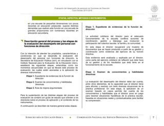 Evaluación del desempeño de personal con funciones de Dirección
Ciclo Escolar 2015-2016
ETAPAS, ASPECTOS, MÉTODOS E INSTRUMENTOS.
SUBSECRETARÍA DE EDUCACIÓN BÁSICA  COORDINACIÓN NACIONAL DEL SERVICIO PROFESIONAL DOCENTE 7
en una escuela de pequeñas dimensiones con pocos
docentes en educación preescolar, supone distintas
demandas que realizar esta función en una escuela de
grandes proporciones con numerosos docentes en
educación secundaria.
 Descripción general del proceso y las etapas de
la evaluación del desempeño del personal con
funciones de dirección
Con la intención de atender los propósitos, características y
condiciones en que se desarrolla la evaluación del
desempeño del personal con funciones de dirección, la
Secretaría de Educación Pública (SEP), en vinculación con el
Instituto Nacional para la Evaluación de la Educación (INEE),
estableció las siguientes etapas, entendidas como los
momentos secuenciales en que se llevará este proceso de
evaluación, las cuales están asociadas a la aplicación de
diversos instrumentos:
Etapa 1. Expediente de evidencias de la función de
dirección
Etapa 2. Examen de conocimientos y habilidades
directivas
Etapa 3. Ruta de mejora argumentada
Para la sustentación de las distintas etapas del proceso de
evaluación se contará con guías de estudio que orienten a los
directores sobre el proceso de aplicación y el contenido de los
instrumentos.
A continuación se describen de manera general estas etapas:
Etapa 1. Expediente de evidencias de la función de
dirección
La actividad cotidiana del director para el adecuado
funcionamiento de la escuela conlleva acciones de
coordinación, gestión y liderazgo que involucran la
participación del colectivo escolar, la familia y la comunidad.
En esta etapa el director recuperará una muestra de
documentos que se hayan producido a partir de su gestión y
coordinación como evidencia del ejercicio de su función
directiva.
Esta evidencia será analizada y explicada por el director,
como parte del ejercicio cotidiano de reflexión que éste hace
de su gestión y de los resultados que ésta tiene en el
funcionamiento de la escuela.
Etapa 2. Examen de conocimientos y habilidades
directivas
La evaluación del desempeño del director debe dar cuenta,
entre otros elementos, de la capacidad que el director tiene
para afrontar y resolver con éxito diversas situaciones de la
práctica profesional. En esta etapa, la aplicación de un
examen basado en casos permite dar cuenta de los
conocimientos y habilidades que el director pone en juego
para resolver situaciones hipotéticas de la práctica escolar,
basadas en situaciones reales y contextualizadas para facilitar
su comprensión.
 