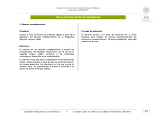 Evaluación del desempeño docente. Educación Básica.
Ciclo Escolar 2015-2016
ETAPAS, ASPECTOS, MÉTODOS E INSTRUMENTOS.
SUBSECRETARÍA DE EDUCACIÓN BÁSICA  COORDINACIÓN NACIONAL DEL SERVICIO PROFESIONAL DOCENTE 15
5. Examen complementario
Propósito
Evaluar el nivel de dominio de la lengua inglesa, a partir de la
aplicación del examen complementario de la Asignatura
Segunda Lengua: Inglés.
Estructura
El examen es de carácter complementario y evalúa las
competencias comunicativas relacionadas con el uso de la
segunda lengua: inglés, conforme a los contenidos
curriculares a desarrollar en el nivel educativo.
El examen evalúa dos áreas: comprensión de conversaciones
orales y textos escritos, a partir de ello, se pretende conocer,
de manera específica, los referentes con los que cuenta un
docente para la comunicación a través la escritura y la
lectura de textos en lengua inglesa.
Proceso de aplicación
El docente acudirá a la sede de aplicación en la fecha
señalada para realizar, de manera autoadministrada, los
exámenes correspondientes. El tiempo establecido para esta
tarea es de 4 horas.
 