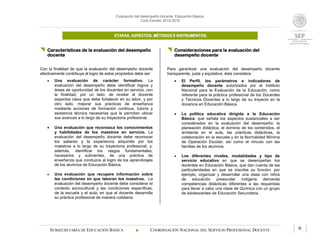Evaluación del desempeño docente. Educación Básica.
Ciclo Escolar 2015-2016
ETAPAS, ASPECTOS, MÉTODOS E INSTRUMENTOS.
SUBSECRETARÍA DE EDUCACIÓN BÁSICA  COORDINACIÓN NACIONAL DEL SERVICIO PROFESIONAL DOCENTE 6
 Características de la evaluación del desempeño
docente
Con la finalidad de que la evaluación del desempeño docente
efectivamente contribuya al logro de estos propósitos debe ser:
 Una evaluación de carácter formativo. La
evaluación del desempeño debe identificar logros y
áreas de oportunidad de los docentes en servicio, con
la finalidad, por un lado, de revelar al docente
aspectos clave que debe fortalecer en su labor, y por
otro lado, mejorar sus prácticas de enseñanza
mediante acciones de formación continua, tutoría y
asistencia técnica necesarias que le permitan ubicar
sus avances a lo largo de su trayectoria profesional.
 Una evaluación que reconozca los conocimientos
y habilidades de los maestros en servicio. La
evaluación del desempeño docente debe reconocer
los saberes y la experiencia adquirida por los
maestros a lo largo de su trayectoria profesional, y,
además, identificar los rasgos fundamentales,
necesarios y suficientes, de una práctica de
enseñanza que conduzca al logro de los aprendizajes
de los alumnos de Educación Básica.
 Una evaluación que recupere información sobre
las condiciones en que laboran los maestros. La
evaluación del desempeño docente debe considerar el
contexto sociocultural y las condiciones específicas,
de la escuela y el aula, en que el docente desarrolla
su práctica profesional de manera cotidiana.
 Consideraciones para la evaluación del
desempeño docente
Para garantizar una evaluación del desempeño docente
transparente, justa y equitativa, ésta considera:
 El Perfil, los parámetros e indicadores de
desempeño docente autorizados por el Instituto
Nacional para la Evaluación de la Educación, como
referente para la práctica profesional de los Docentes
y Técnicos Docentes a lo largo de su trayecto en la
docencia en Educación Básica.
 La política educativa dirigida a la Educación
Básica, que señala los aspectos sustanciales a ser
considerados en la evaluación del desempeño: la
planeación didáctica, el dominio de los contenidos, el
ambiente en el aula, las prácticas didácticas, la
colaboración en la escuela y en la Normalidad Mínima
de Operación Escolar, así como el vínculo con las
familias de los alumnos.
 Los diferentes niveles, modalidades y tipo de
servicio educativo en que se desempeñan los
docentes en Educación Básica, que dan cuenta de las
particularidades en que se inscribe su función: por
ejemplo, organizar y desarrollar una clase con niños
de educación preescolar indígena demanda
competencias didácticas diferentes a las requeridas
para llevar a cabo una clase de Química con un grupo
de adolescentes de Educación Secundaria.
 