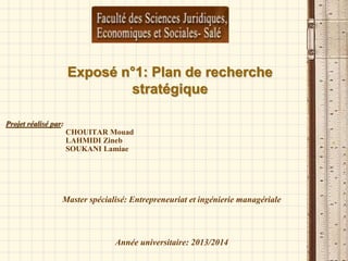 Exposé n°1: Plan de recherche
stratégique
Projet réalisé par:
CHOUITAR Mouad
LAHMIDI Zineb
SOUKANI Lamiae
Master spécialisé: Entrepreneuriat et ingénierie managériale
Année universitaire: 2013/2014
 