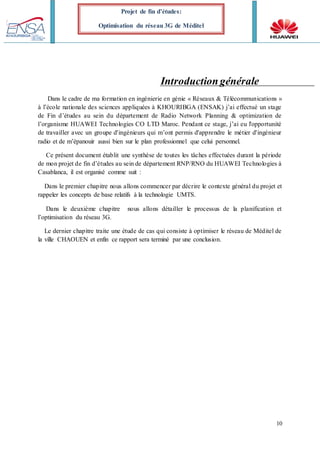 10
Projet de fin d’études:
Optimisation du réseau 3G de Méditel
Introductiongénérale
Dans le cadre de ma formation en ingénierie en génie « Réseaux & Télécommunications »
à l’école nationale des sciences appliquées à KHOURIBGA (ENSAK) j’ai effectué un stage
de Fin d’études au sein du département de Radio Network Planning & optimization de
l’organisme HUAWEI Technologies CO LTD Maroc. Pendant ce stage, j’ai eu l'opportunité
de travailler avec un groupe d'ingénieurs qui m’ont permis d'apprendre le métier d'ingénieur
radio et de m’épanouir aussi bien sur le plan professionnel que celui personnel.
Ce présent document établit une synthèse de toutes les tâches effectuées durant la période
de mon projet de fin d’études au sein de département RNP/RNO du HUAWEI Technologies à
Casablanca, il est organisé comme suit :
Dans le premier chapitre nous allons commencer par décrire le contexte général du projet et
rappeler les concepts de base relatifs à la technologie UMTS.
Dans le deuxième chapitre nous allons détailler le processus de la planification et
l’optimisation du réseau 3G.
Le dernier chapitre traite une étude de cas qui consiste à optimiser le réseau de Méditel de
la ville CHAOUEN et enfin ce rapport sera terminé par une conclusion.
 